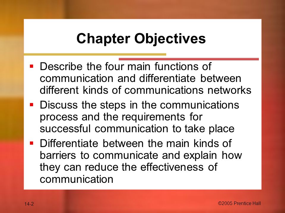 14-2 ©2005 Prentice Hall Chapter Objectives  Describe the four main functions of communication and differentiate between different kinds of communications networks  Discuss the steps in the communications process and the requirements for successful communication to take place  Differentiate between the main kinds of barriers to communicate and explain how they can reduce the effectiveness of communication