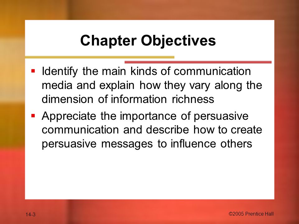 14-3 ©2005 Prentice Hall Chapter Objectives  Identify the main kinds of communication media and explain how they vary along the dimension of information richness  Appreciate the importance of persuasive communication and describe how to create persuasive messages to influence others