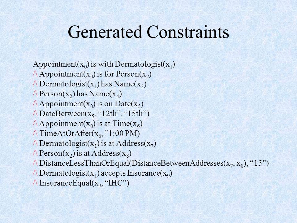 Generated Constraints Appointment(x 0 ) is with Dermatologist(x 1 ) /\ Appointment(x 0 ) is for Person(x 2 ) /\ Dermatologist(x 1 ) has Name(x 3 ) /\ Person(x 2 ) has Name(x 4 ) /\ Appointment(x 0 ) is on Date(x 5 ) /\ DateBetween(x 5, 12th , 15th ) /\ Appointment(x 0 ) is at Time(x 6 ) /\ TimeAtOrAfter(x 6, 1:00 PM) /\ Dermatologist(x 1 ) is at Address(x 7 ) /\ Person(x 2 ) is at Address(x 8 ) /\ DistanceLessThanOrEqual(DistanceBetweenAddresses(x 7, x 8 ), 15 ) /\ Dermatologist(x 1 ) accepts Insurance(x 9 ) /\ InsuranceEqual(x 9, IHC )