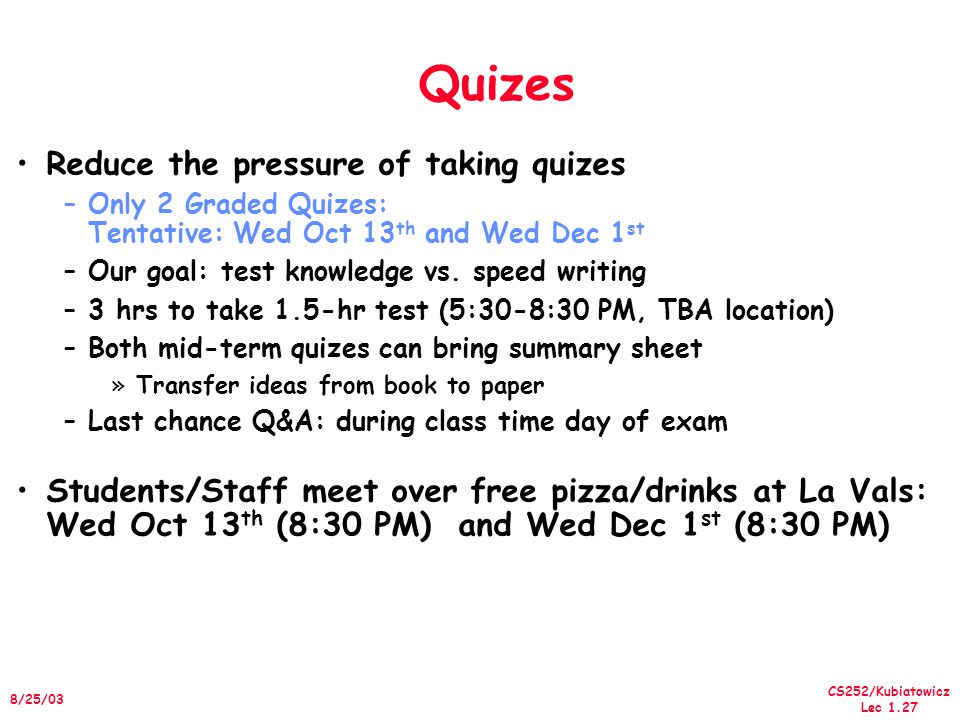 CS252/Kubiatowicz Lec /25/03 Quizes Reduce the pressure of taking quizes –Only 2 Graded Quizes: Tentative: Wed Oct 13 th and Wed Dec 1 st –Our goal: test knowledge vs.