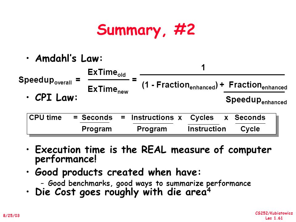 CS252/Kubiatowicz Lec /25/03 Summary, #2 Amdahl’s Law: CPI Law: Execution time is the REAL measure of computer performance.