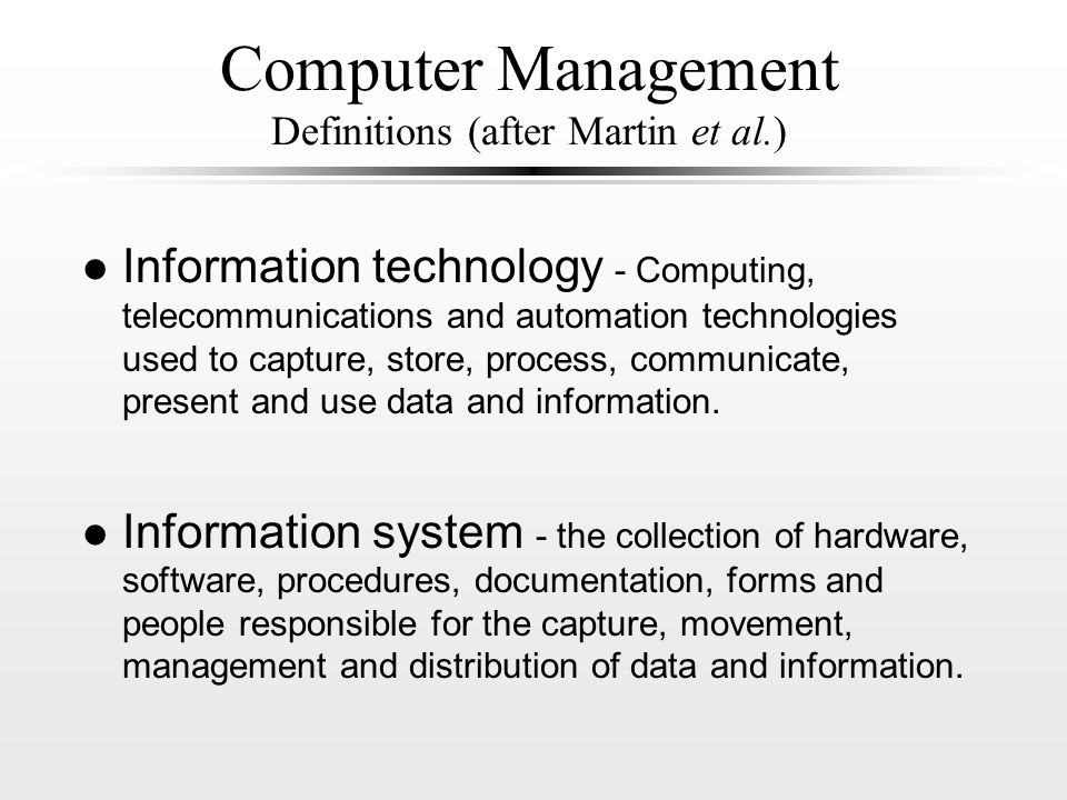 Computer Management Definitions (after Martin et al.) l Information technology - Computing, telecommunications and automation technologies used to capture, store, process, communicate, present and use data and information.
