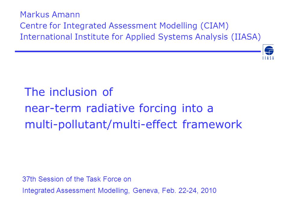 The inclusion of near-term radiative forcing into a multi-pollutant/multi-effect framework Markus Amann Centre for Integrated Assessment Modelling (CIAM) International Institute for Applied Systems Analysis (IIASA) 37th Session of the Task Force on Integrated Assessment Modelling, Geneva, Feb.