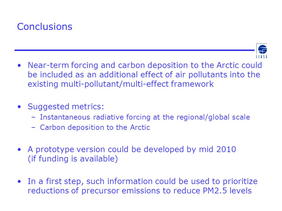 Conclusions Near-term forcing and carbon deposition to the Arctic could be included as an additional effect of air pollutants into the existing multi-pollutant/multi-effect framework Suggested metrics: –Instantaneous radiative forcing at the regional/global scale –Carbon deposition to the Arctic A prototype version could be developed by mid 2010 (if funding is available) In a first step, such information could be used to prioritize reductions of precursor emissions to reduce PM2.5 levels