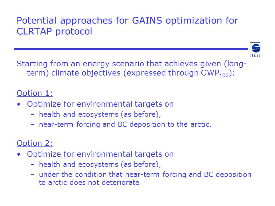 Potential approaches for GAINS optimization for CLRTAP protocol Starting from an energy scenario that achieves given (long- term) climate objectives (expressed through GWP 100 ): Option 1: Optimize for environmental targets on –health and ecosystems (as before), –near-term forcing and BC deposition to the arctic.