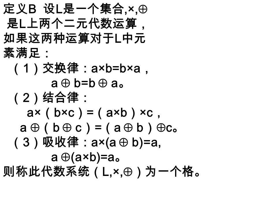 定义 B 设 L 是一个集合,×,  是 L 上两个二元代数运算， 如果这两种运算对于 L 中元 素满足： （ 1 ）交换律： a×b=b×a ， a  b=b  a 。 （ 2 ）结合律： a× （ b×c ） = （ a×b ） ×c ， a  （ b  c ） = （ a  b ）  c 。 （ 3 ）吸收律： a×(a  b)=a, a  (a×b)=a 。 则称此代数系统（ L,×,  ）为一个格。
