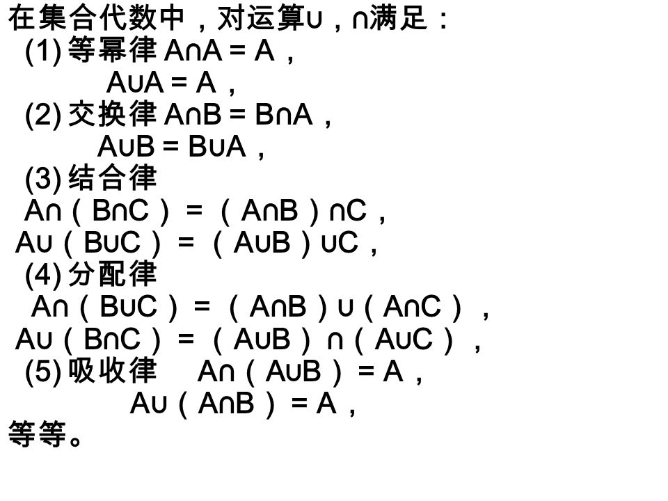 在集合代数中，对运算∪， ∩ 满足： (1) 等幂律 A∩A = A ， A ∪ A = A ， (2) 交换律 A∩B = B∩A ， A ∪ B = B ∪ A ， (3) 结合律 A∩ （ B∩C ） = （ A∩B ） ∩C ， A ∪（ B ∪ C ） = （ A ∪ B ）∪ C ， (4) 分配律 A∩ （ B ∪ C ） = （ A∩B ）∪（ A∩C ）， A ∪（ B∩C ） = （ A ∪ B ） ∩ （ A ∪ C ）， (5) 吸收律 A∩ （ A ∪ B ） = A ， A ∪（ A∩B ） = A ， 等等。