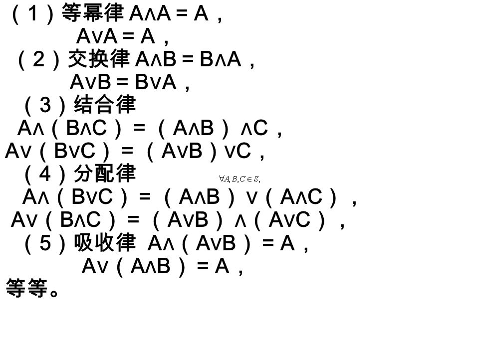 （ 1 ）等幂律 A ∧ A = A ， A ∨ A = A ， （ 2 ）交换律 A ∧ B = B ∧ A ， A ∨ B = B ∨ A ， （ 3 ）结合律 A ∧（ B ∧ C ） = （ A ∧ B ） ∧ C ， A ∨（ B ∨ C ） = （ A ∨ B ）∨ C ， （ 4 ）分配律 A ∧（ B ∨ C ） = （ A ∧ B ） ∨（ A ∧ C ）， A ∨（ B ∧ C ） = （ A ∨ B ） ∧（ A ∨ C ）， （ 5 ）吸收律 A ∧（ A ∨ B ） = A ， A ∨（ A ∧ B ） = A ， 等等。