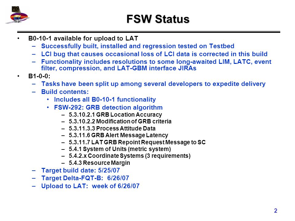 2 FSW Status B available for upload to LAT –Successfully built, installed and regression tested on Testbed –LCI bug that causes occasional loss of LCI data is corrected in this build –Functionality includes resolutions to some long-awaited LIM, LATC, event filter, compression, and LAT-GBM interface JIRAs B1-0-0: –Tasks have been split up among several developers to expedite delivery –Build contents: Includes all B functionality FSW-292: GRB detection algorithm – GRB Location Accuracy – Modification of GRB criteria – Process Attitude Data – GRB Alert Message Latency – LAT GRB Repoint Request Message to SC –5.4.1 System of Units (metric system) –5.4.2.x Coordinate Systems (3 requirements) –5.4.3 Resource Margin –Target build date: 5/25/07 –Target Delta-FQT-B: 6/26/07 –Upload to LAT: week of 6/26/07