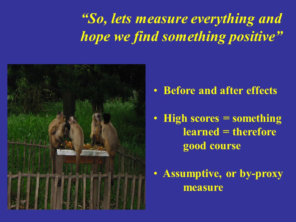 So, lets measure everything and hope we find something positive Before and after effects High scores = something learned = therefore good course Assumptive, or by-proxy measure