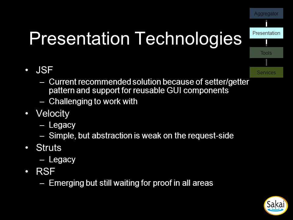 Presentation Technologies JSF –Current recommended solution because of setter/getter pattern and support for reusable GUI components –Challenging to work with Velocity –Legacy –Simple, but abstraction is weak on the request-side Struts –Legacy RSF –Emerging but still waiting for proof in all areas Aggregator Presentation Tools Services