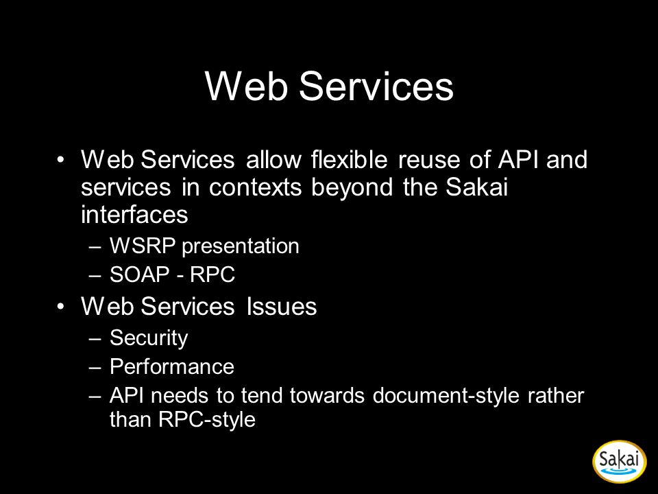Web Services Web Services allow flexible reuse of API and services in contexts beyond the Sakai interfaces –WSRP presentation –SOAP - RPC Web Services Issues –Security –Performance –API needs to tend towards document-style rather than RPC-style
