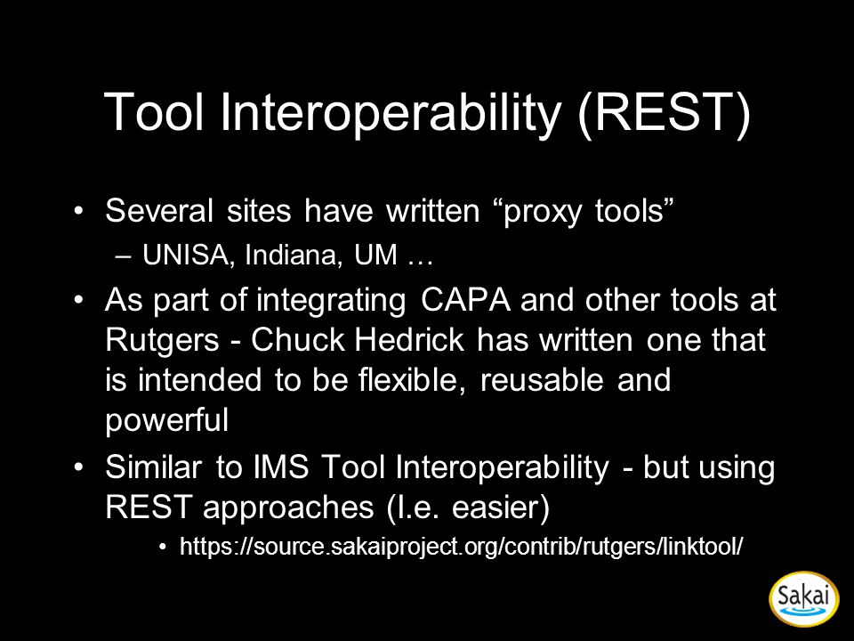 Tool Interoperability (REST) Several sites have written proxy tools –UNISA, Indiana, UM … As part of integrating CAPA and other tools at Rutgers - Chuck Hedrick has written one that is intended to be flexible, reusable and powerful Similar to IMS Tool Interoperability - but using REST approaches (I.e.