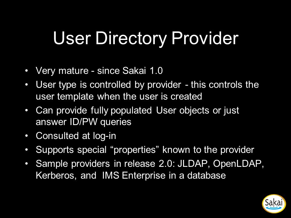 User Directory Provider Very mature - since Sakai 1.0 User type is controlled by provider - this controls the user template when the user is created Can provide fully populated User objects or just answer ID/PW queries Consulted at log-in Supports special properties known to the provider Sample providers in release 2.0: JLDAP, OpenLDAP, Kerberos, and IMS Enterprise in a database