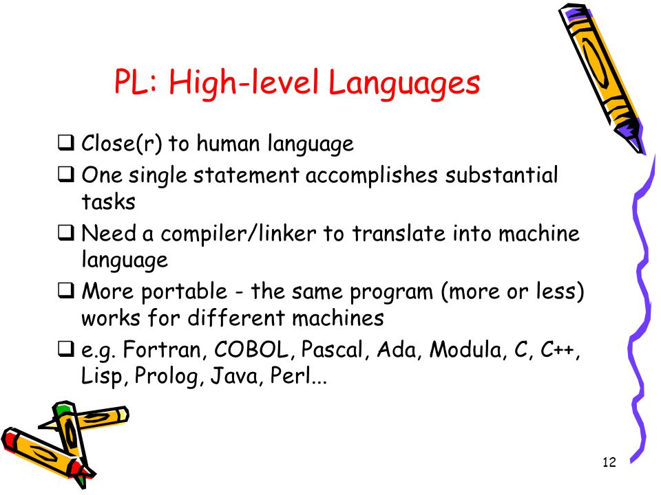12 PL: High-level Languages  Close(r) to human language  One single statement accomplishes substantial tasks  Need a compiler/linker to translate into machine language  More portable - the same program (more or less) works for different machines  e.g.