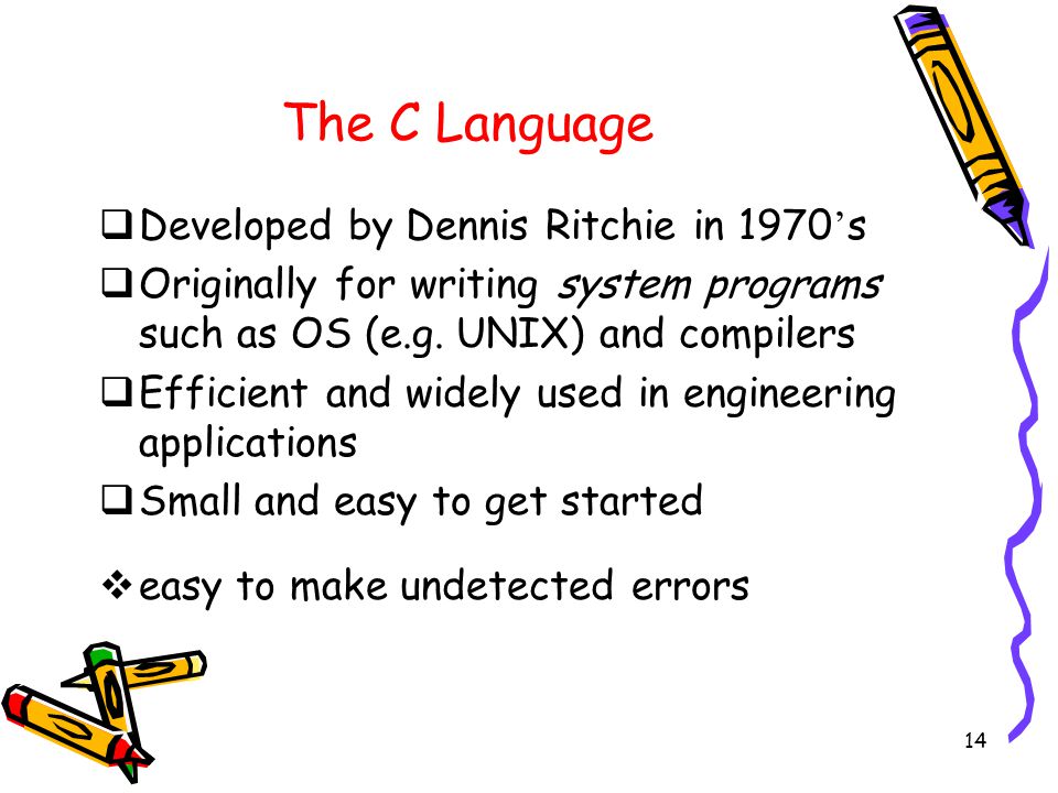14 The C Language  Developed by Dennis Ritchie in 1970 ’ s  Originally for writing system programs such as OS (e.g.