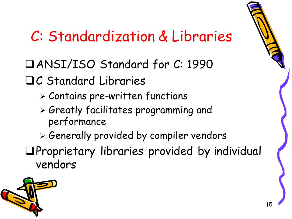 15 C: Standardization & Libraries  ANSI/ISO Standard for C: 1990  C Standard Libraries  Contains pre-written functions  Greatly facilitates programming and performance  Generally provided by compiler vendors  Proprietary libraries provided by individual vendors