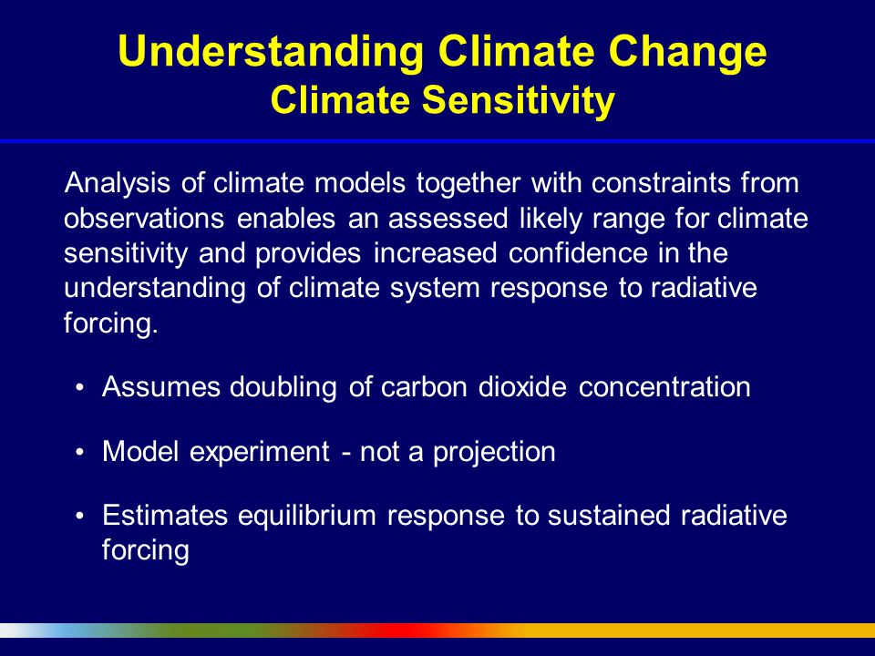 Understanding Climate Change Climate Sensitivity Analysis of climate models together with constraints from observations enables an assessed likely range for climate sensitivity and provides increased confidence in the understanding of climate system response to radiative forcing.