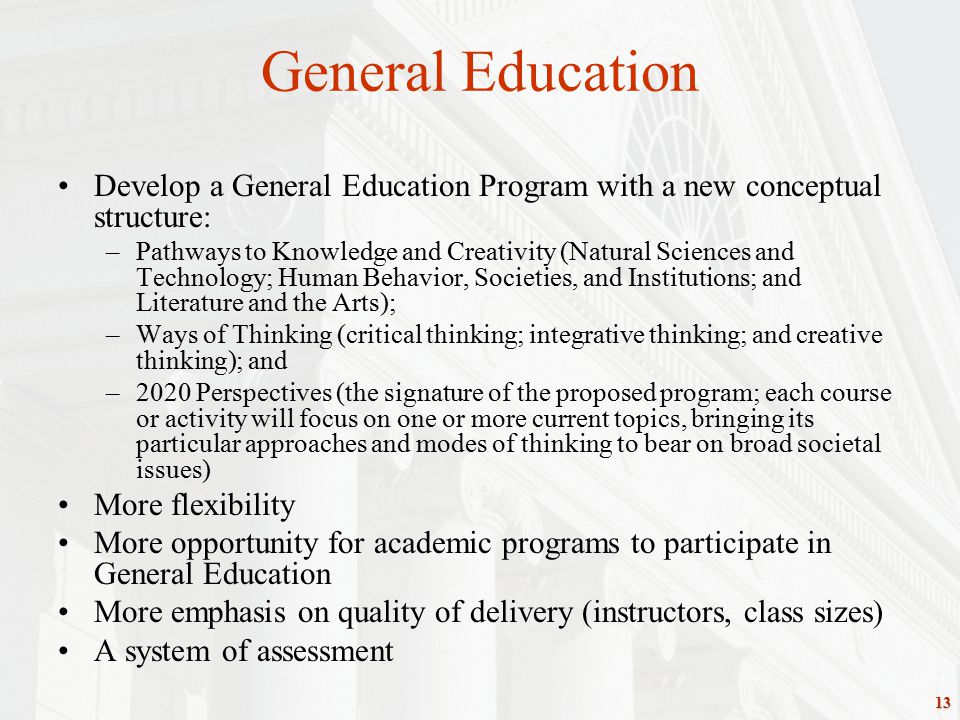 13 General Education Develop a General Education Program with a new conceptual structure: –Pathways to Knowledge and Creativity (Natural Sciences and Technology; Human Behavior, Societies, and Institutions; and Literature and the Arts); –Ways of Thinking (critical thinking; integrative thinking; and creative thinking); and –2020 Perspectives (the signature of the proposed program; each course or activity will focus on one or more current topics, bringing its particular approaches and modes of thinking to bear on broad societal issues) More flexibility More opportunity for academic programs to participate in General Education More emphasis on quality of delivery (instructors, class sizes) A system of assessment