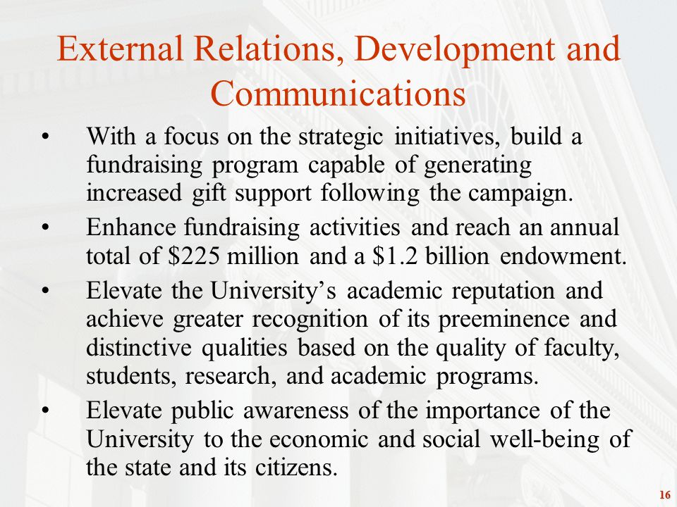 16 External Relations, Development and Communications With a focus on the strategic initiatives, build a fundraising program capable of generating increased gift support following the campaign.