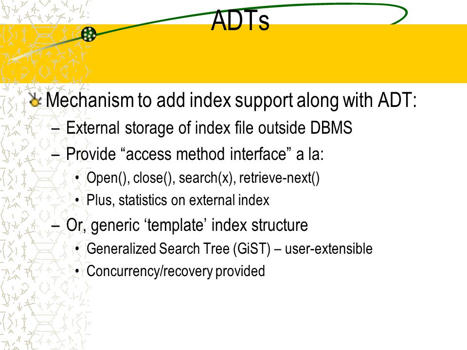ADTs Mechanism to add index support along with ADT: –External storage of index file outside DBMS –Provide access method interface a la: Open(), close(), search(x), retrieve-next() Plus, statistics on external index –Or, generic ‘template’ index structure Generalized Search Tree (GiST) – user-extensible Concurrency/recovery provided