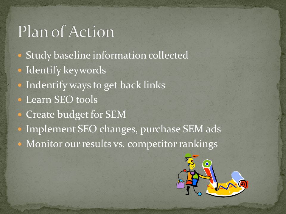 Study baseline information collected Identify keywords Indentify ways to get back links Learn SEO tools Create budget for SEM Implement SEO changes, purchase SEM ads Monitor our results vs.