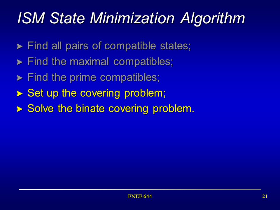ENEE ISM State Minimization Algorithm > Find all pairs of compatible states; > Find the maximal compatibles; > Find the prime compatibles; > Set up the covering problem; > Solve the binate covering problem.