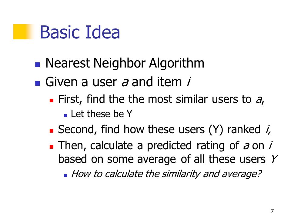 7 Basic Idea Nearest Neighbor Algorithm Given a user a and item i First, find the the most similar users to a, Let these be Y Second, find how these users (Y) ranked i, Then, calculate a predicted rating of a on i based on some average of all these users Y How to calculate the similarity and average