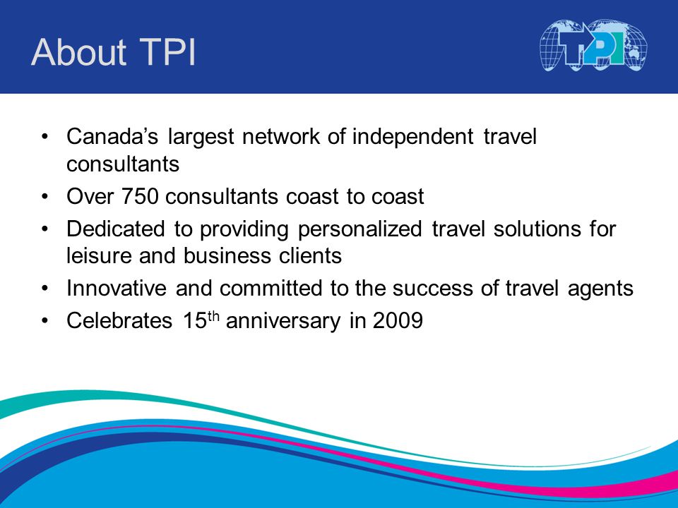 About TPI Canada’s largest network of independent travel consultants Over 750 consultants coast to coast Dedicated to providing personalized travel solutions for leisure and business clients Innovative and committed to the success of travel agents Celebrates 15 th anniversary in 2009