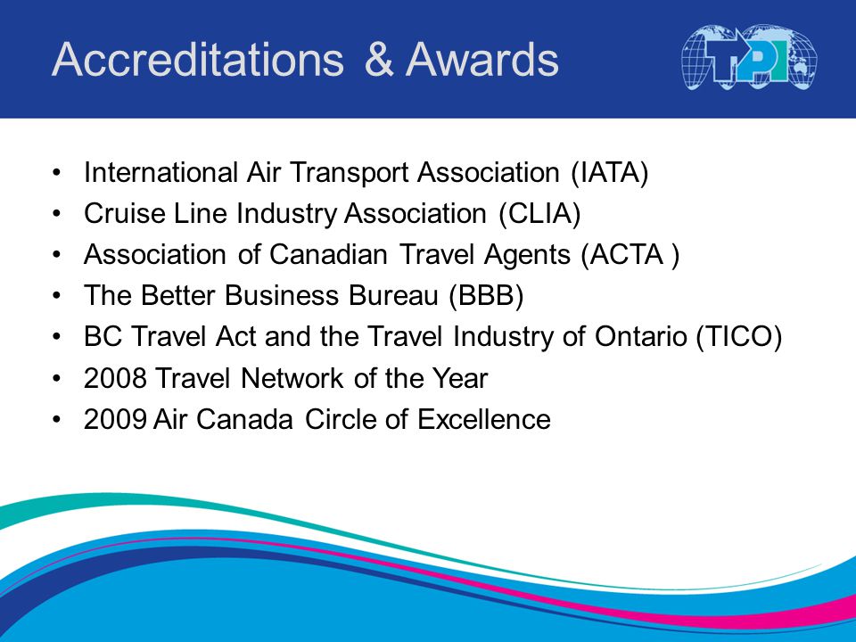 Accreditations & Awards International Air Transport Association (IATA) Cruise Line Industry Association (CLIA) Association of Canadian Travel Agents (ACTA ) The Better Business Bureau (BBB) BC Travel Act and the Travel Industry of Ontario (TICO) 2008 Travel Network of the Year 2009 Air Canada Circle of Excellence