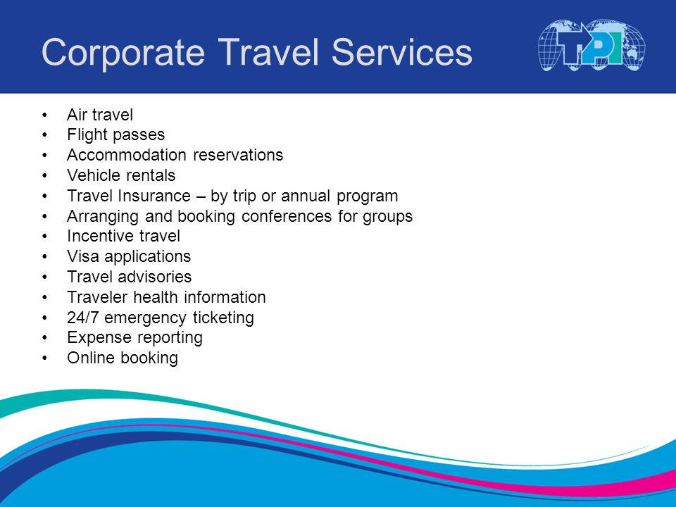 Corporate Travel Services Air travel Flight passes Accommodation reservations Vehicle rentals Travel Insurance – by trip or annual program Arranging and booking conferences for groups Incentive travel Visa applications Travel advisories Traveler health information 24/7 emergency ticketing Expense reporting Online booking