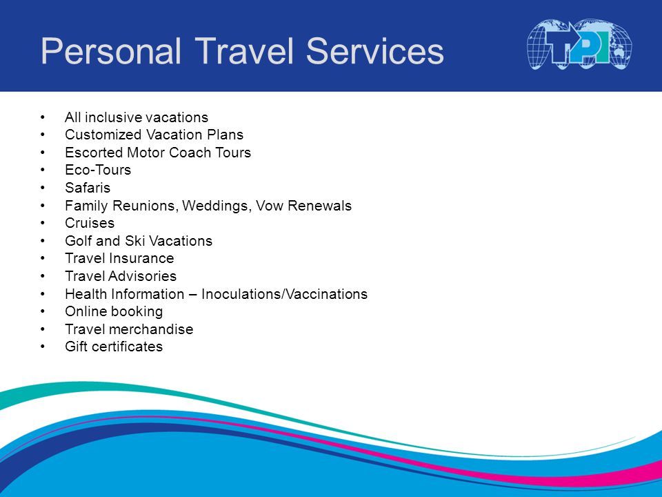 Personal Travel Services All inclusive vacations Customized Vacation Plans Escorted Motor Coach Tours Eco-Tours Safaris Family Reunions, Weddings, Vow Renewals Cruises Golf and Ski Vacations Travel Insurance Travel Advisories Health Information – Inoculations/Vaccinations Online booking Travel merchandise Gift certificates