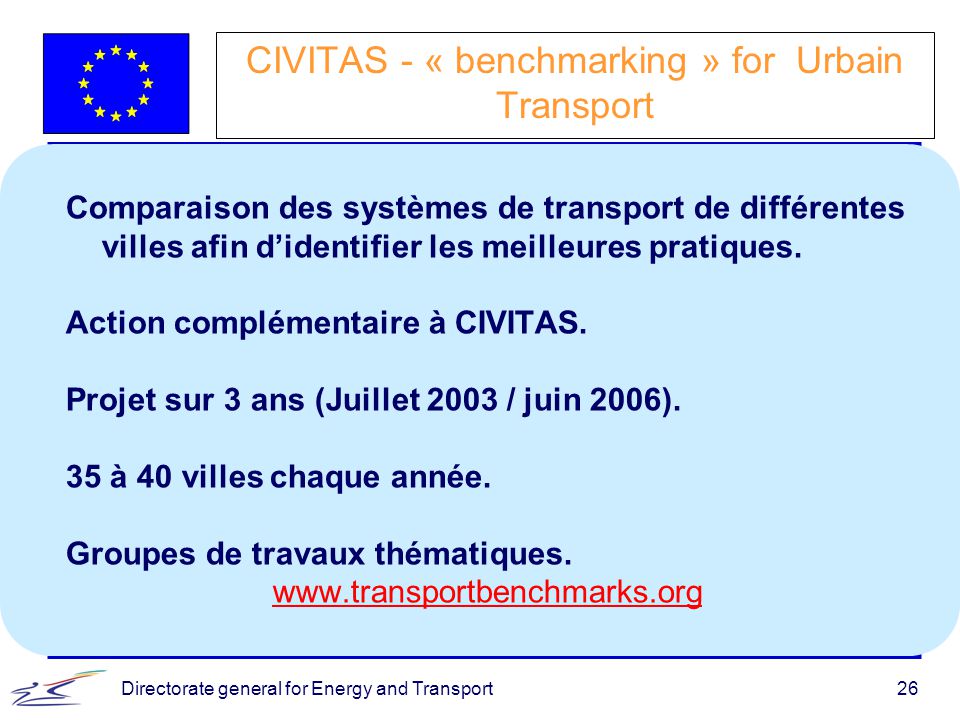 Directorate general for Energy and Transport26 CIVITAS - « benchmarking » for Urbain Transport Comparaison des systèmes de transport de différentes villes afin d’identifier les meilleures pratiques.