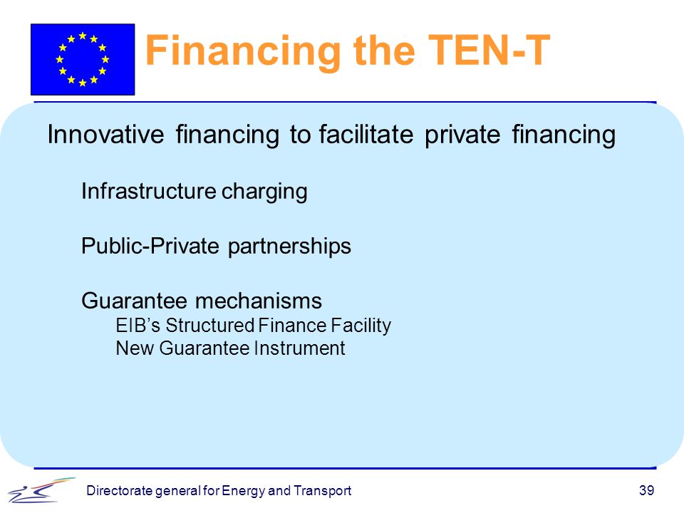Directorate general for Energy and Transport39 Financing the TEN-T Innovative financing to facilitate private financing Infrastructure charging Public-Private partnerships Guarantee mechanisms EIB’s Structured Finance Facility New Guarantee Instrument