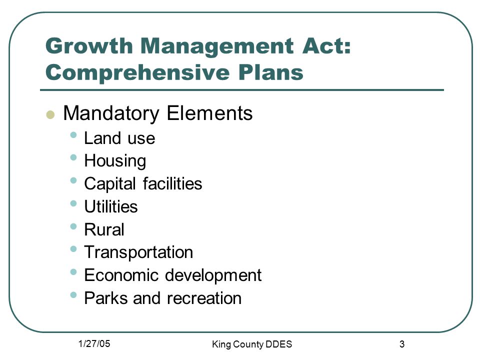 1/27/05 King County DDES 3 Growth Management Act: Comprehensive Plans Mandatory Elements Land use Housing Capital facilities Utilities Rural Transportation Economic development Parks and recreation