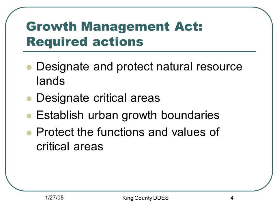 1/27/05 King County DDES 4 Growth Management Act: Required actions Designate and protect natural resource lands Designate critical areas Establish urban growth boundaries Protect the functions and values of critical areas