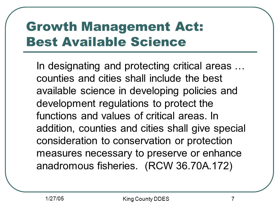 1/27/05 King County DDES 7 Growth Management Act: Best Available Science In designating and protecting critical areas … counties and cities shall include the best available science in developing policies and development regulations to protect the functions and values of critical areas.