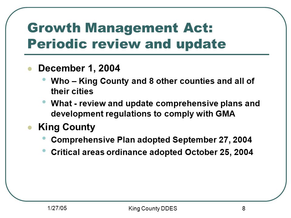1/27/05 King County DDES 8 Growth Management Act: Periodic review and update December 1, 2004 Who – King County and 8 other counties and all of their cities What - review and update comprehensive plans and development regulations to comply with GMA King County Comprehensive Plan adopted September 27, 2004 Critical areas ordinance adopted October 25, 2004