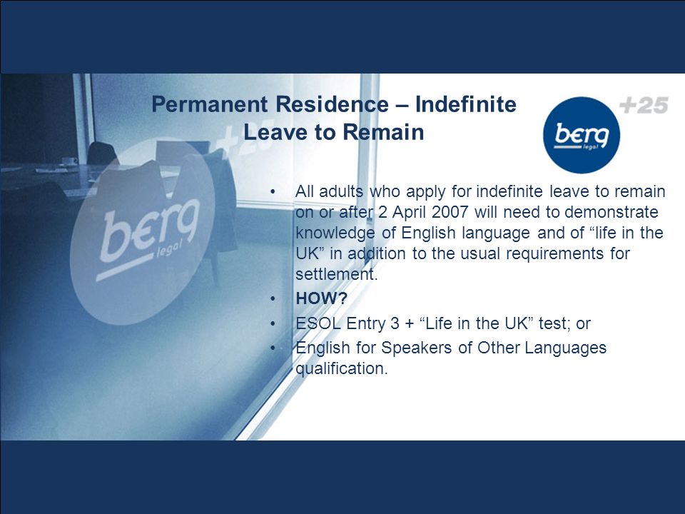 Permanent Residence – Indefinite Leave to Remain All adults who apply for indefinite leave to remain on or after 2 April 2007 will need to demonstrate knowledge of English language and of life in the UK in addition to the usual requirements for settlement.