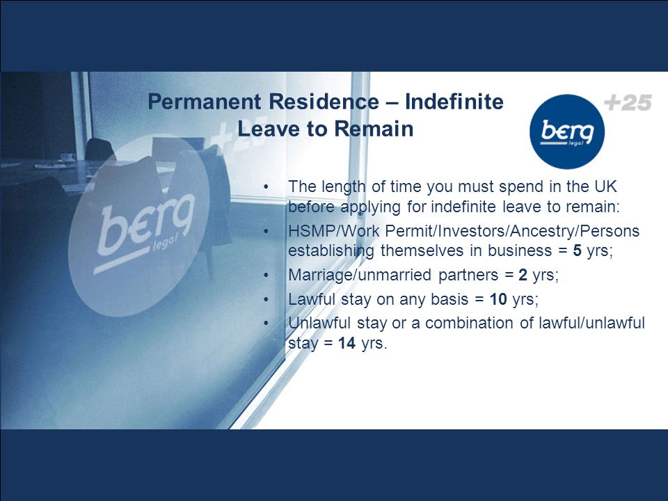 Permanent Residence – Indefinite Leave to Remain The length of time you must spend in the UK before applying for indefinite leave to remain: HSMP/Work Permit/Investors/Ancestry/Persons establishing themselves in business = 5 yrs; Marriage/unmarried partners = 2 yrs; Lawful stay on any basis = 10 yrs; Unlawful stay or a combination of lawful/unlawful stay = 14 yrs.