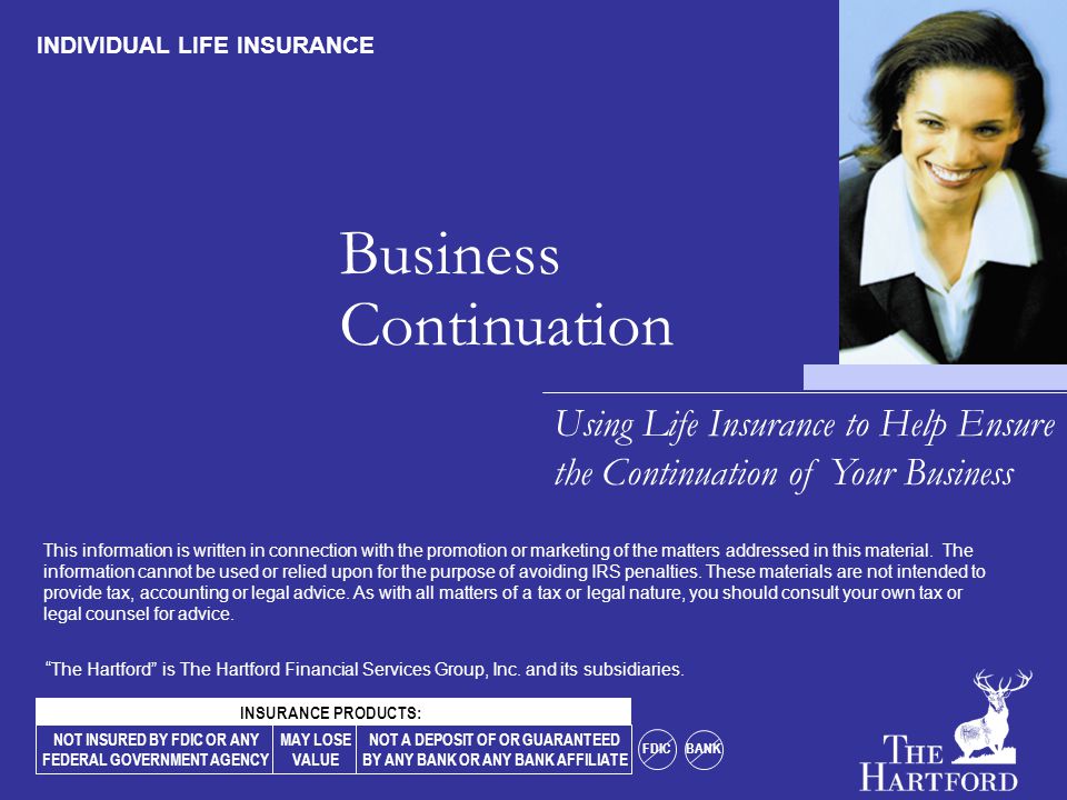 Business Continuation Using Life Insurance to Help Ensure the Continuation of Your Business INDIVIDUAL LIFE INSURANCE NOT INSURED BY FDIC OR ANY FEDERAL GOVERNMENT AGENCY MAY LOSE VALUE NOT A DEPOSIT OF OR GUARANTEED BY ANY BANK OR ANY BANK AFFILIATE FDIC BANK INSURANCE PRODUCTS: The Hartford is The Hartford Financial Services Group, Inc.
