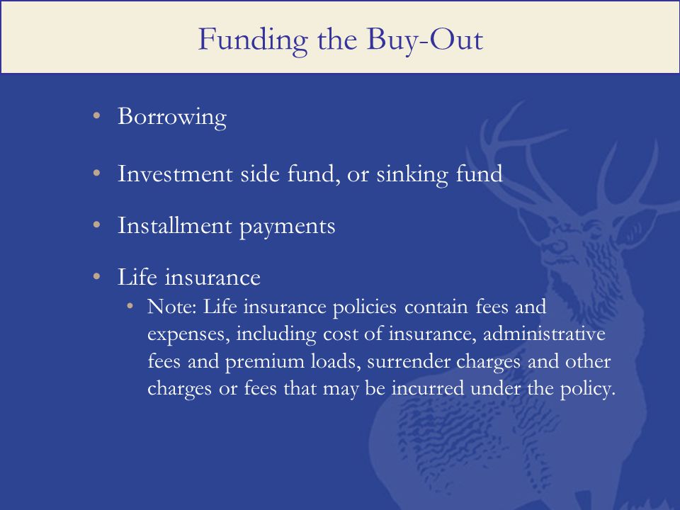 Funding the Buy-Out Borrowing Investment side fund, or sinking fund Installment payments Life insurance Note: Life insurance policies contain fees and expenses, including cost of insurance, administrative fees and premium loads, surrender charges and other charges or fees that may be incurred under the policy.