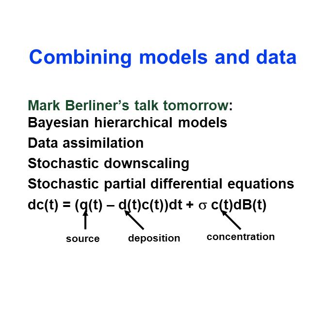 Combining models and data Mark Berliner’s talk tomorrow: Bayesian hierarchical models Data assimilation Stochastic downscaling Stochastic partial differential equations dc(t) = (q(t) – d(t)c(t))dt +  c(t)dB(t) source deposition concentration