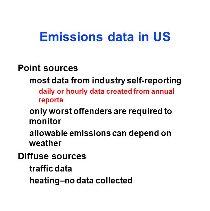 Emissions data in US Point sources most data from industry self-reporting daily or hourly data created from annual reports only worst offenders are required to monitor allowable emissions can depend on weather Diffuse sources traffic data heating–no data collected