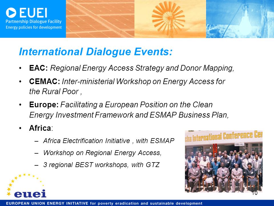 EAC: Regional Energy Access Strategy and Donor Mapping, CEMAC: Inter-ministerial Workshop on Energy Access for the Rural Poor, Europe: Facilitating a European Position on the Clean Energy Investment Framework and ESMAP Business Plan, Africa: –Africa Electrification Initiative, with ESMAP –Workshop on Regional Energy Access, –3 regional BEST workshops, with GTZ International Dialogue Events: 10