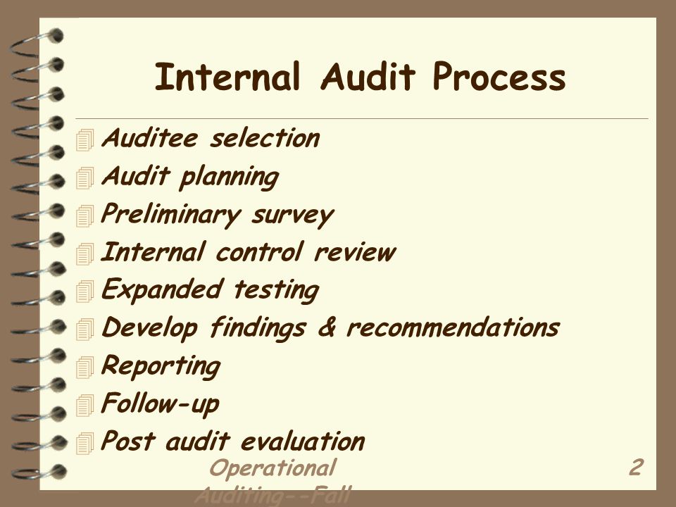 Operational Auditing--Fall Internal Audit Process 4 Auditee selection 4 Audit planning 4 Preliminary survey 4 Internal control review 4 Expanded testing 4 Develop findings & recommendations 4 Reporting 4 Follow-up 4 Post audit evaluation