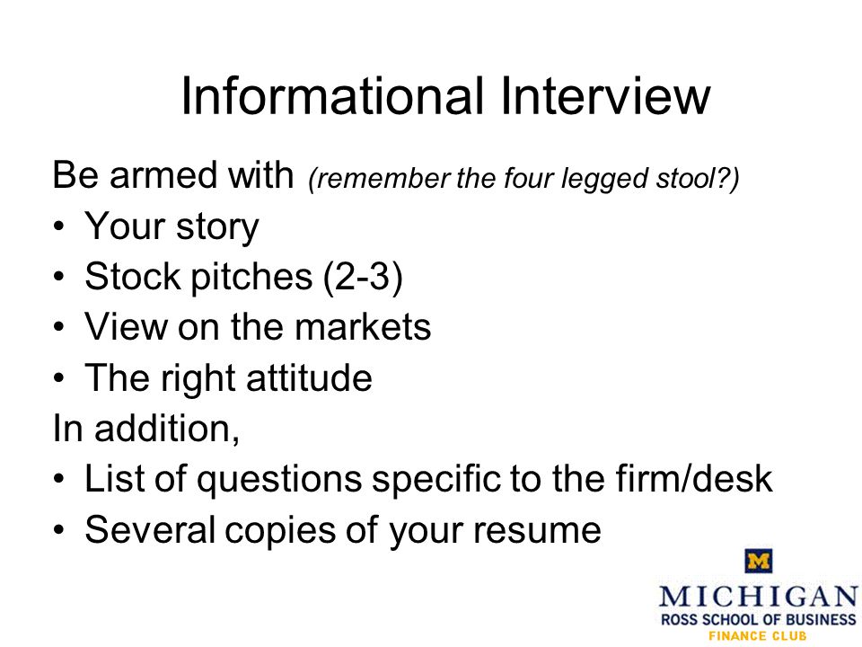 Informational Interview Be armed with (remember the four legged stool ) Your story Stock pitches (2-3) View on the markets The right attitude In addition, List of questions specific to the firm/desk Several copies of your resume