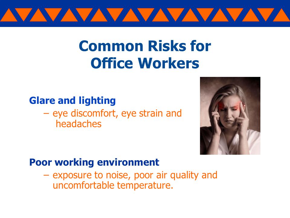 Common Risks for Office Workers Glare and lighting –eye discomfort, eye strain and headaches Poor working environment –exposure to noise, poor air quality and uncomfortable temperature.