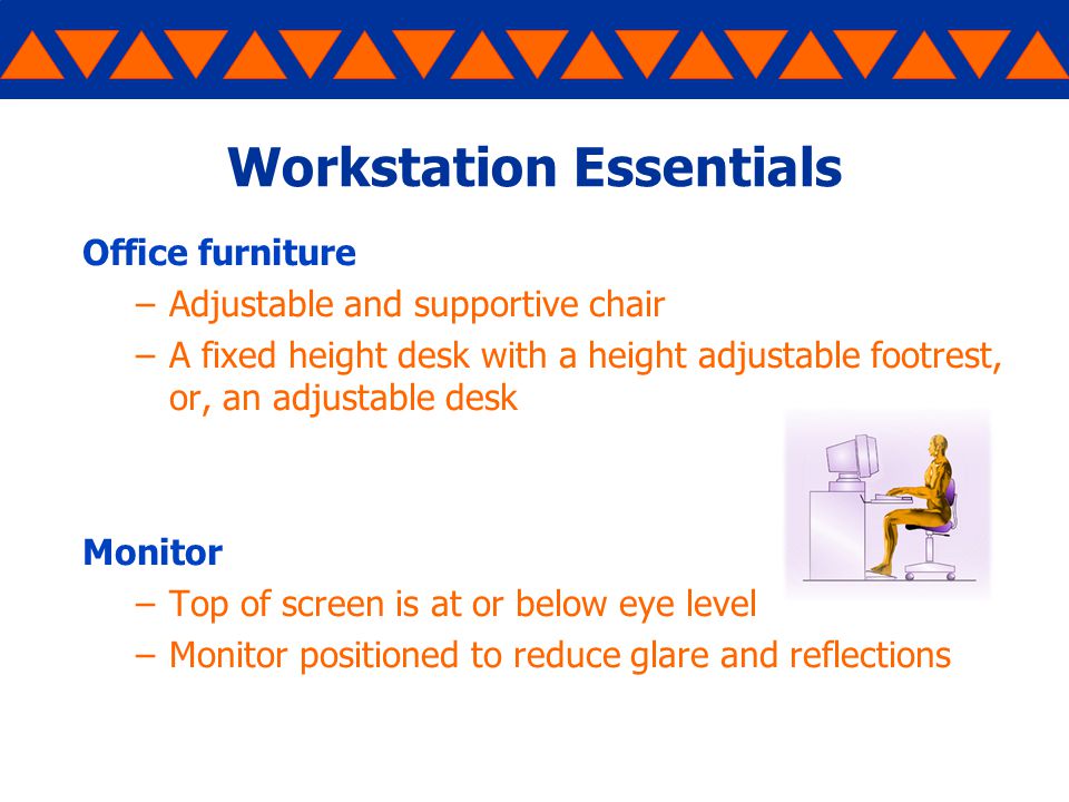 Workstation Essentials Office furniture –Adjustable and supportive chair –A fixed height desk with a height adjustable footrest, or, an adjustable desk Monitor –Top of screen is at or below eye level –Monitor positioned to reduce glare and reflections