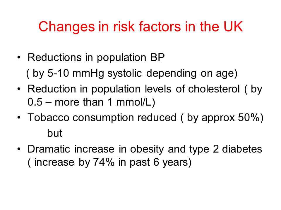 Changes in risk factors in the UK Reductions in population BP ( by 5-10 mmHg systolic depending on age) Reduction in population levels of cholesterol ( by 0.5 – more than 1 mmol/L) Tobacco consumption reduced ( by approx 50%) but Dramatic increase in obesity and type 2 diabetes ( increase by 74% in past 6 years)
